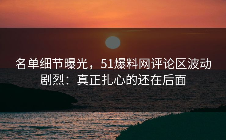名单细节曝光,51爆料网评论区波动剧烈:真正扎心的还在后面 名单细节曝光,51爆料网评论区波动剧烈:真正扎心的还在后面