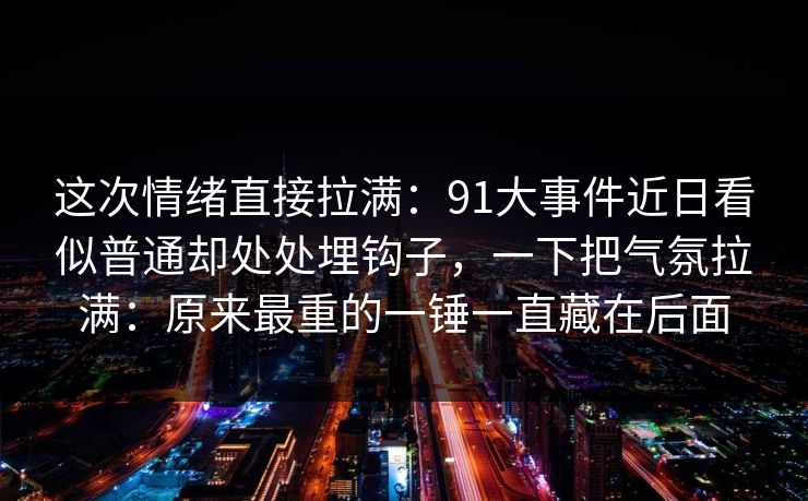 这次情绪直接拉满:91大事件近日看似普通却处处埋钩子,一下把气氛拉满:原来最重的一锤一直藏在后面 这次情绪直接拉满:91大事件近日看似普通却处处埋钩子,一下把气氛拉满:原来最重的一锤一直藏在后面